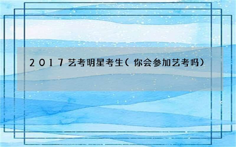 2017艺考明星考生(你会参加艺考吗)