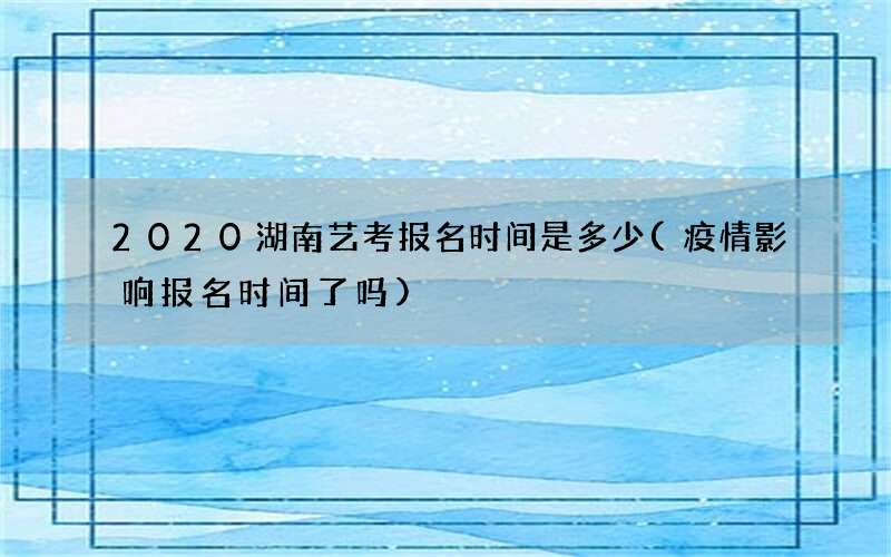 2020湖南艺考报名时间是多少(疫情影响报名时间了吗)