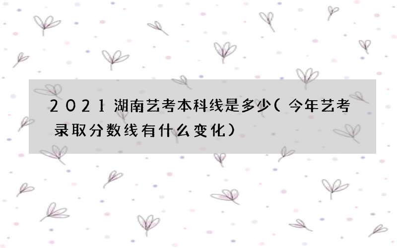 2021湖南艺考本科线是多少(今年艺考录取分数线有什么变化)