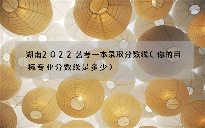 湖南2022艺考一本录取分数线(你的目标专业分数线是多少)