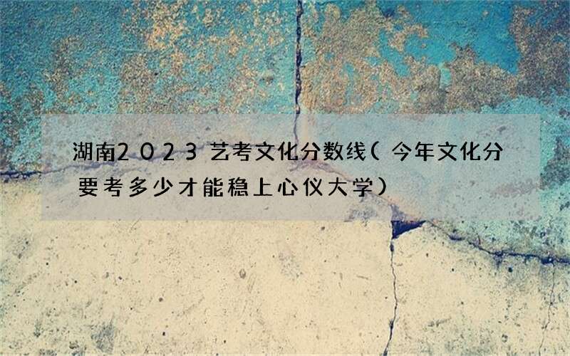 湖南2023艺考文化分数线(今年文化分要考多少才能稳上心仪大学)