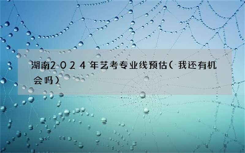 湖南2024年艺考专业线预估(我还有机会吗)