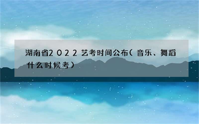 湖南省2022艺考时间公布(音乐、舞蹈什么时候考)