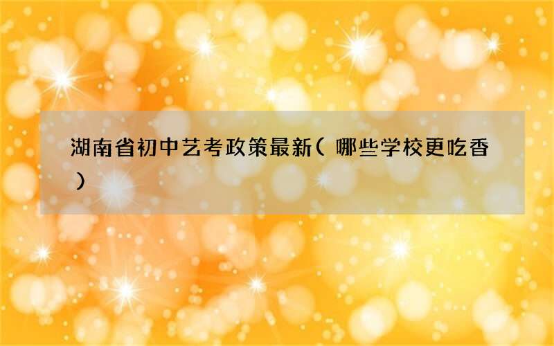 湖南省初中艺考政策最新(哪些学校更吃香)