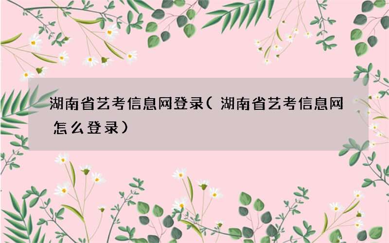 湖南省艺考信息网登录(湖南省艺考信息网怎么登录)