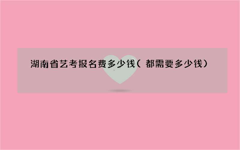 湖南省艺考报名费多少钱(都需要多少钱)