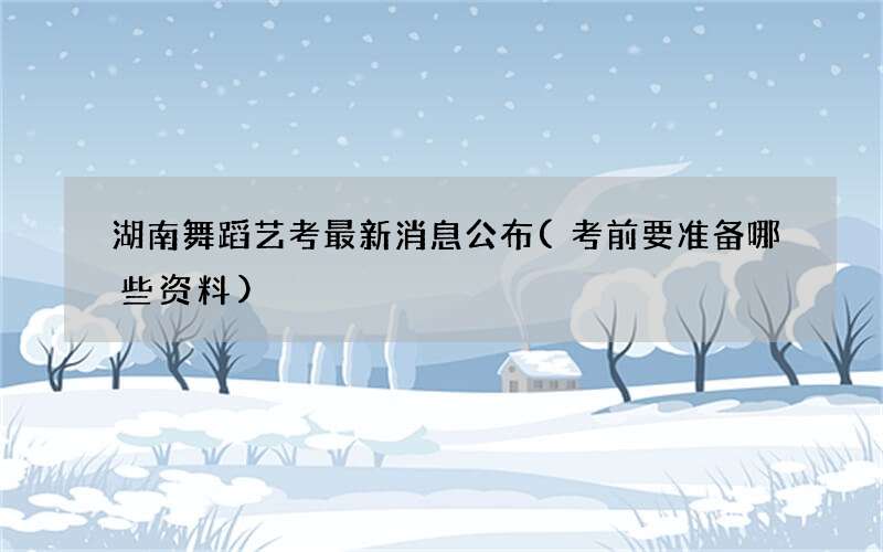 湖南舞蹈艺考最新消息公布(考前要准备哪些资料)