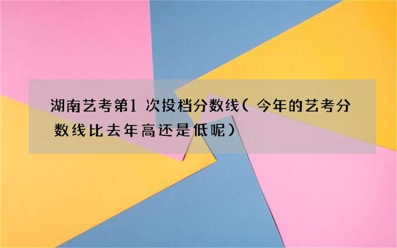 湖南艺考第1次投档分数线(今年的艺考分数线比去年高还是低呢)