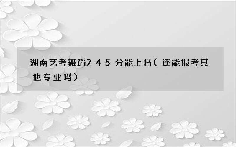 湖南艺考舞蹈245分能上吗(还能报考其他专业吗)