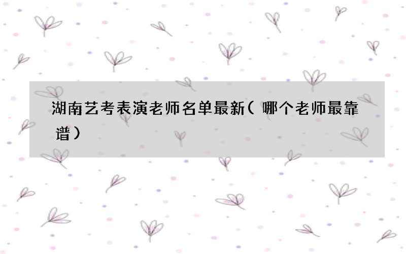 湖南艺考表演老师名单最新(哪个老师最靠谱)