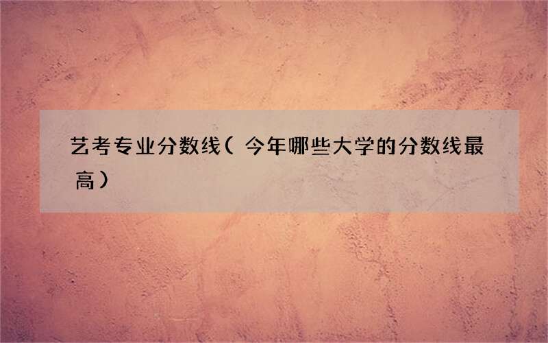 艺考专业分数线(今年哪些大学的分数线最高)