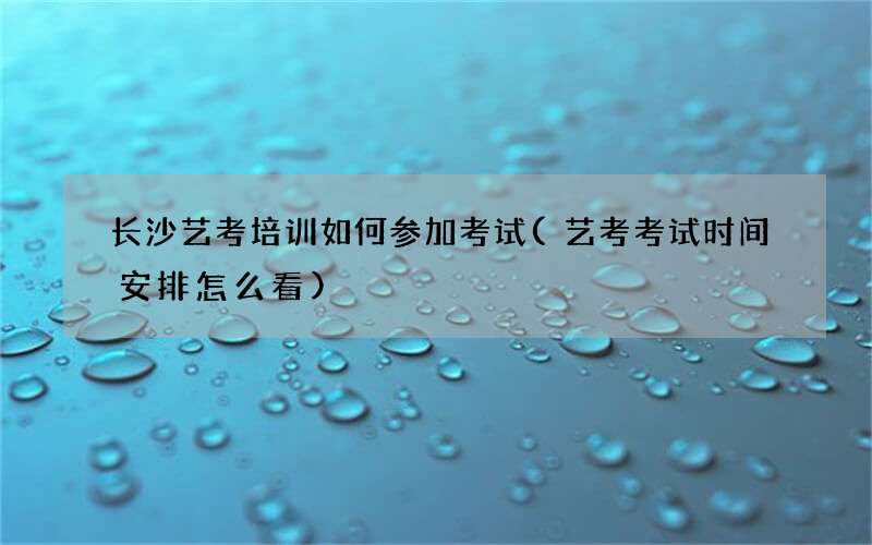 长沙艺考培训如何参加考试(艺考考试时间安排怎么看)