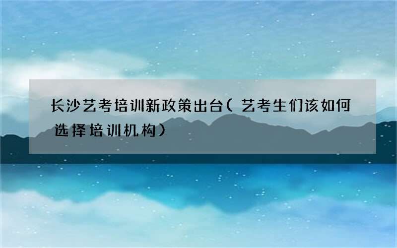 长沙艺考培训新政策出台(艺考生们该如何选择培训机构)