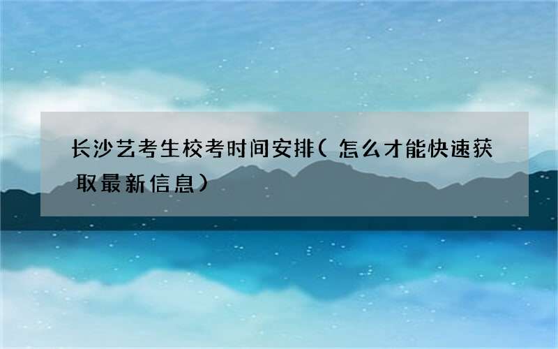 长沙艺考生校考时间安排(怎么才能快速获取最新信息)